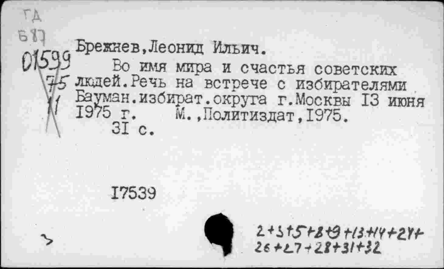 ﻿Брежнев,Леонид Ильич.
Во имя мира и счастья советских К людей.Речь на встрече с избирателями / Бауман.избират.округа г.Москвы 13 июня / 1975 г. М.»Политиздат,1975. \	31 с.
17539
